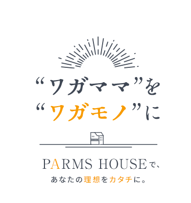 “ワガママ”を“ワガモノ”に PARMS HOUSEで、あなたの理想をカタチに。