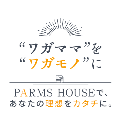 “ワガママ”を“ワガモノ”に PARMS HOUSEで、あなたの理想をカタチに。